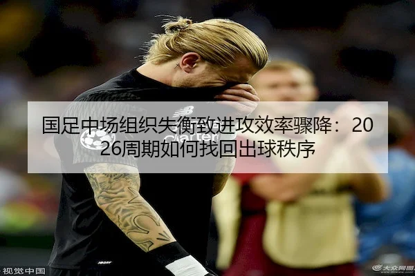 国足中场组织失衡致进攻效率骤降：2026周期如何找回出球秩序